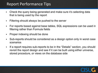 Report Performance Tips
 Check the query being generated and make sure it‟s selecting data
that is being used by the report
 Filtering should always be pushed to the server
 For reports based against base tables, SQL expressions can be used in
filtering rather than Formula fields
 Proper indexing should be done
 Sub-reports should be considered as a design option only in worst case
scenarios
 If a report requires sub-reports to be in the “Details” section, you should
revisit the report design and see if it can be built using either universe,
stored procedure, or views on the database side
 