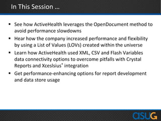 In This Session …
 See how ActiveHealth leverages the OpenDocument method to
avoid performance slowdowns
 Hear how the company increased performance and flexibility
by using a List of Values (LOVs) created within the universe
 Learn how ActiveHealth used XML, CSV and Flash Variables
data connectivity options to overcome pitfalls with Crystal
Reports and Xceslsius® integration
 Get performance-enhancing options for report development
and data store usage
 