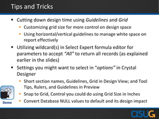 Tips and Tricks
 Cutting down design time using Guidelines and Grid
 Customizing grid size for more control on design space
 Using horizontal/vertical guidelines to manage white space on
report effectively
 Utilizing wildcard(s) in Select Expert formula editor for
parameters to accept “All” to return all records (as explained
earlier in the slides)
 Settings you might want to select in “options” in Crystal
Designer
 Short section names, Guidelines, Grid in Design View; and Tool
Tips, Rulers, and Guidelines in Preview
 Snap to Grid, Control you could do using Grid Size in Inches
 Convert Database NULL values to default and its design impact
 