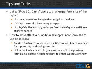 Tips and Tricks
 Using “Show SQL Query” query to analyze performance of the
report
 Use the query to run independently against database
 Validate the results from query to report
 Use Explain Plan to analyze the performance of query and if any
changes needed
 How to write effective “Conditional Suppression” formulae to
use on sections
 Create a Boolean formula based on different conditions you have
for suppressing or showing a section
 Utilize the Boolean variable you have created in the previous
formula in all of the needed sections to either suppress or show
 