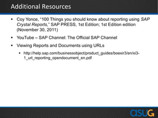 Additional Resources
 Coy Yonce, “100 Things you should know about reporting using SAP
Crystal Reports,” SAP PRESS, 1st Edition; 1st Edition edition
(November 30, 2011)
 YouTube – SAP Channel: The Official SAP Channel
 Viewing Reports and Documents using URLs
 http://help.sap.com/businessobject/product_guides/boexir3/en/xi3-
1_url_reporting_opendocument_en.pdf
 
