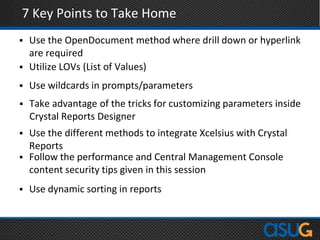 7 Key Points to Take Home
 Use the OpenDocument method where drill down or hyperlink
are required
 Utilize LOVs (List of Values)
 Use wildcards in prompts/parameters
 Take advantage of the tricks for customizing parameters inside
Crystal Reports Designer
 Use the different methods to integrate Xcelsius with Crystal
Reports
 Follow the performance and Central Management Console
content security tips given in this session
 Use dynamic sorting in reports
 