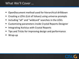 What We’ll Cover …
 OpenDocument method used for hierarchical drilldown
 Creating a LOVs (List of Values) using universe prompts
 Including “all” and “wildcard” searches in the LOVs
 Customizing parameters inside Crystal Reports Designer
 Integrating Xcelsius with Crystal Reports
 Tips and Tricks for improving design and performance
 Wrap-up
 