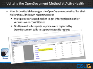 Utilizing the OpenDocument Method at ActiveHealth
 How ActiveHealth leverages the OpenDocument method for their
hierarchical/drilldown reporting needs
 Multiple reports used earlier to get information in earlier
versions were consolidated
 On-Demand sub-reports in place were replaced by
OpenDocument calls to separate specific reports
 