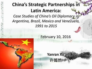 China’s Strategic Partnerships in
Latin America:
Case Studies of China’s Oil Diplomacy in
Argentina, Brazil, Mexico and Venezuela,
1991 to 2015
February 10, 2016
Yanran Xu
许嫣然
 