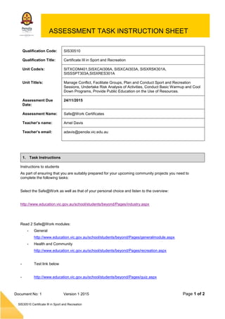 Page 1 of 2
SIS30510 Certificate III in Sport and Recreation
Document No: 1 Version 1 2015
ASSESSMENT TASK INSTRUCTION SHEET
Qualification Code: SIS30510
Qualification Title: Certificate III in Sport and Recreation
Unit Code/s: SITXCOM401,SISXCAI306A, SISXCAI303A, SISXRSK301A,
SISSSPT303A,SISXRES301A
Unit Title/s: Manage Conflict, Facilitate Groups, Plan and Conduct Sport and Recreation
Sessions, Undertake Risk Analysis of Activities, Conduct Basic Warmup and Cool
Down Programs, Provide Public Education on the Use of Resources.
Assessment Due
Date:
24/11/2015
Assessment Name: Safe@Work Certificates
Teacher’s name: Arnel Davis
Teacher’s email: adavis@penola.vic.edu.au
1. Task Instructions
Instructions to students
As part of ensuring that you are suitably prepared for your upcoming community projects you need to
complete the following tasks:
Select the Safe@Work as well as that of your personal choice and listen to the overview:
http://www.education.vic.gov.au/school/students/beyond/Pages/industry.aspx
Read 2 Safe@Work modules:
- General
http://www.education.vic.gov.au/school/students/beyond/Pages/generalmodule.aspx
- Health and Community
http://www.education.vic.gov.au/school/students/beyond/Pages/recreation.aspx
- Test link below
- http://www.education.vic.gov.au/school/students/beyond/Pages/quiz.aspx
 