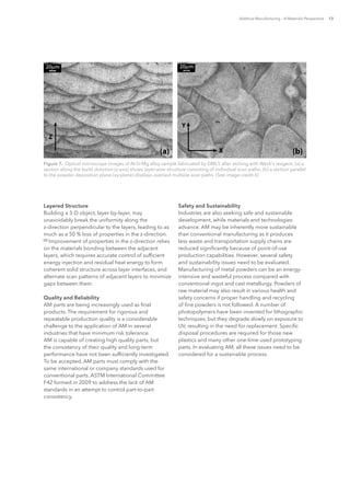 Additive Manufacturing – A Materials Perspective 13
Layered Structure
Building a 3-D object, layer-by-layer, may
unavoidably break the uniformity along the
z-direction perpendicular to the layers, leading to as
much as a 50 % loss of properties in the z-direction.
[2]
Improvement of properties in the z-direction relies
on the materials bonding between the adjacent
layers, which requires accurate control of sufficient
energy injection and residual heat energy to form
coherent solid structure across layer interfaces, and
alternate scan patterns of adjacent layers to minimize
gaps between them.
Quality and Reliability
AM parts are being increasingly used as final
products. The requirement for rigorous and
repeatable production quality is a considerable
challenge to the application of AM in several
industries that have minimum risk tolerance.
AM is capable of creating high quality parts, but
the consistency of their quality and long-term
performance have not been sufficiently investigated.
To be accepted, AM parts must comply with the
same international or company standards used for
conventional parts. ASTM International Committee
F42 formed in 2009 to address the lack of AM
standards in an attempt to control part-to-part
consistency.
Safety and Sustainability
Industries are also seeking safe and sustainable
development, while materials and technologies
advance. AM may be inherently more sustainable
than conventional manufacturing as it produces
less waste and transportation supply chains are
reduced significantly because of point-of-use
production capabilities. However, several safety
and sustainability issues need to be evaluated.
Manufacturing of metal powders can be an energy-
intensive and wasteful process compared with
conventional ingot and cast metallurgy. Powders of
raw material may also result in various health and
safety concerns if proper handling and recycling
of fine powders is not followed. A number of
photopolymers have been invented for lithographic
techniques, but they degrade slowly on exposure to
UV, resulting in the need for replacement. Specific
disposal procedures are required for those new
plastics and many other one-time used prototyping
parts. In evaluating AM, all these issues need to be
considered for a sustainable process.
Figure 7.  Optical microscope images of Al-Si-Mg alloy sample fabricated by DMLS after etching with Weck’s reagent: (a) a
section along the build direction (z-axis) shows layer-wise structure consisting of individual scan paths; (b) a section parallel
to the powder deposition plane (xy-plane) displays overlaid multiple scan paths. (See image credit 6)
 