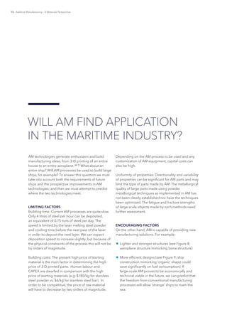 16 Additive Manufacturing – A Materials Perspective
AM technologies generate enthusiasm and bold
manufacturing ideas, from 3-D printing of an entire
house to an entire aeroplane. [6, 7]
What about an
entire ship? Will AM processes be used to build large
ships, for example? To answer this question we must
take into account both the requirements of future
ships and the prospective improvements in AM
technologies; and then we must attempt to predict
where the two technologies meet.
LIMITING FACTORS
Building time: Current AM processes are quite slow.
Only 4 litres of steel per hour can be deposited,
an equivalent of 0.75 tons of steel per day. The
speed is limited by the laser melting steel powder
and cooling time before the next pass of the laser
in order to deposit the next layer. We can expect
deposition speed to increase slightly, but because of
the physical constraints of the process this will not be
by orders of magnitude.
Building costs: The present high price of starting
material is the main factor in determining the high
price of 3-D printed parts. Human labour and
CAPEX are dwarfed in comparison with the high
price of starting materials (e.g. $180/kg for stainless
steel powder vs. $6/kg for stainless steel bar). In
order to be competitive, the price of raw material
will have to decrease by two orders of magnitude.
Depending on the AM process to be used and any
customization of AM equipment, capital costs can
also be high.
Uniformity of properties: Directionality and variability
of properties can be significant for AM parts and may
limit the type of parts made by AM. The metallurgical
quality of large parts made using powder
metallurgical techniques as implemented in AM has
not been clearly established nor have the techniques
been optimized. The fatigue and fracture strengths
of large-scale objects made by such methods need
further assessment.
ENCOURAGING FACTORS
On the other hand, AM is capable of providing new
manufacturing solutions. For example:
¾¾ Lighter and stronger structures (see Figure 8;
aeroplane structure mimicking bone structure)
¾¾ More efficient designs (see Figure 9; ship
construction mimicking ‘organic’ shape could
save significantly on fuel consumption). If
large-scale AM proves to be economically and
technical viable in the future, we can predict that
the freedom from conventional manufacturing
processes will allow ‘strange’ ships to roam the
sea.
WILL AM FIND APPLICATION
IN THE MARITIME INDUSTRY?
 