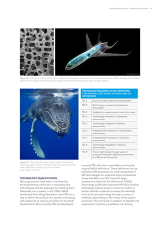 Additive Manufacturing – A Materials Perspective 17
TECHNOLOGY QUALIFICATION
Many approaches have been considered by
the engineering community in evaluating new
technologies and the pathways for inserting them
effectively into a system. In the 1980s, NASA
developed Technology Readiness Level (TRL) as a
way to define the position of a specific technology
with respect to its maturity and plan for its further
development. More recently, ISO has developed
a revised TRL definition, essentially mirroring the
original NASA definitions. These definitions can be
tailored to AM processes. An initial assessment of
AM technologies for small and large components
shows that AM is at a TRL 3 level for large
components (see inset for definitions). DNVGL
Technology qualification standard RP-A203 classifies
technology maturity levels in terms of a matrix. It
further identifies methods to assess the reliability
and risk of new technology through a variety of
methods, depending on the history of the system
examined. The end result, in addition to detailed risk
assessment, could be a qualitative risk ranking.
Figure 8.  Left, picture of bone structure. Right, Boeing new concept for commercial aeroplanes; AM processes would allow
nature to be copied, thereby making lighter and more efficient planes. (See image credit 7)
Figure 9.  The irregular shape of the whale fins provide
reduced drag (current manufacturing processes for ships
have difficulties imitating such structures).
(See image credit 8)
TECHNOLOGY READINESS LEVELS IDENTIFIED
FOR AM PROCESSES BASED ON NASA AND ISO
DEFINITIONS
TRL 1 Basic principles observed and reported
TRL 2 Technology concept and application
formulated
TRL 3 Analytical or experimental proof-of-concept
TRL 4 Technology validation in laboratory
environment
TRL 5 Technology validation in relevant
environment
TRL 6 Prototype demonstration in a laboratory
environment
TRL 7 Prototype demonstration in a relevant
environment
TRL 8 Technology integrated in relevant
environment.
TRL 9 Proven technology through years of
successful testing in relevant environment
(i.e. Marine environment)
 