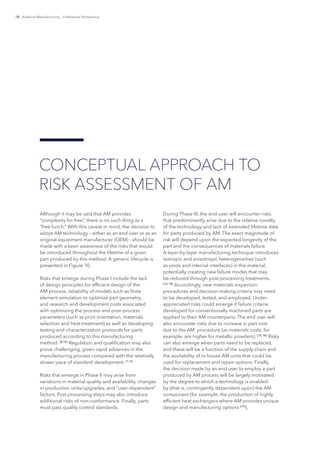 18 Additive Manufacturing – A Materials Perspective
Although it may be said that AM provides
“complexity for free”, there is no such thing as a
“free lunch.” With this caveat in mind, the decision to
adopt AM technology – either as an end user or as an
original equipment manufacturer (OEM) - should be
made with a keen awareness of the risks that would
be introduced throughout the lifetime of a given
part produced by this method. A generic lifecycle is
presented in Figure 10.
Risks that emerge during Phase I include the lack
of design principles for efficient design of the
AM process, reliability of models such as finite
element simulation to optimize part geometry,
and research and development costs associated
with optimizing the process and post-process
parameters (such as print orientation, materials
selection and heat-treatment) as well as developing
testing and characterization protocols for parts
produced according to this manufacturing
method. [8-12]
Regulation and qualification may also
prove challenging, given rapid advances in the
manufacturing process compared with the relatively
slower pace of standard development. [1, 3]
Risks that emerge in Phase II may arise from
variations in material quality and availability, changes
in production units/upgrades, and “user-dependent”
factors. Post-processing steps may also introduce
additional risks of non-conformance. Finally, parts
must pass quality control standards.
During Phase III, the end-user will encounter risks
that predominantly arise due to the relative novelty
of the technology and lack of extended lifetime data
for parts produced by AM. The exact magnitude of
risk will depend upon the expected longevity of the
part and the consequences of materials failure.
A layer-by-layer manufacturing technique introduces
isotropic and anisotropic heterogeneities (such
as voids and internal interfaces) in the material,
potentially creating new failure modes that may
be reduced through post-processing treatments.
[13, 14]
Accordingly, new materials inspection
procedures and decision-making criteria may need
to be developed, tested, and employed. Under-
appreciated risks could emerge if failure criteria
developed for conventionally machined parts are
applied to their AM counterparts. The end user will
also encounter risks due to increase in part cost
due to the AM procedure (as materials costs, for
example, are higher for metallic powders). [15, 16]
Risks
can also emerge when parts need to be replaced,
and these will be a function of the supply chain and
the availability of in-house AM units that could be
used for replacement and repair options. Finally,
the decision made by an end user to employ a part
produced by AM process will be largely motivated
by the degree to which a technology is enabled
by (that is, contingently dependent upon) the AM
component (for example, the production of highly
efficient heat exchangers where AM provides unique
design and manufacturing options [17]
).
CONCEPTUAL APPROACH TO
RISK ASSESSMENT OF AM
 