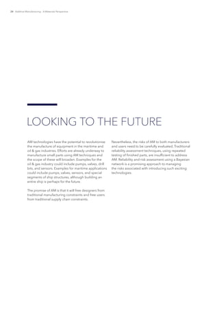 24 Additive Manufacturing – A Materials Perspective
AM technologies have the potential to revolutionise
the manufacture of equipment in the maritime and
oil & gas industries. Efforts are already underway to
manufacture small parts using AM techniques and
the scope of these will broaden. Examples for the
oil & gas industry could include pumps, valves, drill
bits, and sensors. Examples for maritime applications
could include pumps, valves, sensors, and special
segments of ship structures, although building an
entire ship is perhaps for the future.
The promise of AM is that it will free designers from
traditional manufacturing constraints and free users
from traditional supply chain constraints.
Nevertheless, the risks of AM to both manufacturers
and users need to be carefully evaluated. Traditional
reliability assessment techniques, using repeated
testing of finished parts, are insufficient to address
AM. Reliability and risk assessment using a Bayesian
network is a promising approach to managing
the risks associated with introducing such exciting
technologies.
LOOKING TO THE FUTURE
 