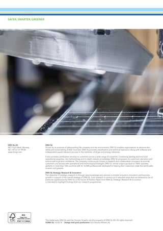 28 Additive Manufacturing – A Materials Perspective
The trademarks DNV GL and the Horizon Graphic are the property of DNV GL AS. All rights reserved.
©DNV GL 10/2014 Design and print production: Erik Tanche Nilssen AS
DNV GL AS
NO-1322 Høvik, Norway
Tel: +47 67 57 99 00
www.dnvgl.com
DNV GL
Driven by its purpose of safeguarding life, property and the environment, DNV GL enables organisations to advance the
safety and sustainability of their business. DNV GL provides classification and technical assurance along with software and
independent expert advisory services to the maritime, oil & gas and energy industries.
It also provides certification services to customers across a wide range of industries. Combining leading technical and
operational expertise, risk methodology and in-depth industry knowledge, DNV GL empowers its customers’ decisions and
actions with trust and confidence. The company continuously invests in research and collaborative innovation to provide
customers and society with operational and technological foresight. DNV GL, whose origins go back to 1864, operates
globally in more than 100 countries with its 16,000 professionals dedicated to helping their customers make the world safer,
smarter and greener.
DNV GL Strategic Research & Innovation
The objective of strategic research is through new knowledge and services to enable long term innovation and business
growth in support of the overall strategy of DNV GL. Such research is carried out in selected areas that are believed to be of
particular significance for DNV GL in the future. A Position Paper from DNV GL Strategic Research & Innovation
is intended to highlight findings from our research programmes.
SAFER, SMARTER, GREENER
 