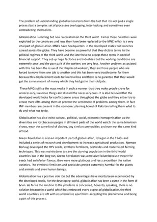 The problem of understanding globalisation stems from the fact that it is not just a single
process but a complex set of processes overlapping, inter-locking and sometimes even
contradicting themselves.
Globalisation is nothing but neo colonialism on the third world. Earlier these countries were
exploited by the colonisers and now they have been replaced by the MNC which is a very
vital part of globalisation. MNCs have headquarters in the developed states but branches
spread across the globe. They have become so powerful that they dictate terms to the
political regimes of the third world and the later have to accept these terms in need of
financial support. They set up huge factories and industries but the working conditions are
extremely poor and the pay scale of the workers are very less. Another problem associated
with this has been the issue of the ‘displaced workers’, they are those people who are
forced to move from one job to another and this has been very troublesome for them
because this displacement leads to financial loss and there is no gurantee that they would
get the same amount of money which they had got in their old jobs.
These MNCs utilise the mass media in such a manner that they make people crave for
unnecessary, luxurious things and discard the necessary ones. It is also believed that the
developed world looks for conflict prone areas throughout the globe and they either try to
create more rifts among them or prevent the settlement of problems among them. In fact
IMF members are present in the economic planning board of Pakistan telling them what to
do and what not to do.
Globalisation has also led to cultural, political, social, economic homogenisation as the
diversities are lost because people in different parts of the world watch the same television
shows, wear the same kind of clothes, buy similar commodities and even eat the same kind
of food.
Green Revolution is also an important part of globalisation, it began in the 1940s and
included a series of research and development to increase agricultural production. Norman
Borlaug developed the HYV seeds, synthetic fertilisers, pesticides and modernised farming
techniques. This was mainly done to save the starving population in the third world
countries but in the long run, Green Revolution was a massive failure because these HYV
seeds had an inferior flavour, they were more glutinous and less savory than the native
varieties. The synthetic fertilisers and pesticides proved extremely harmful for the plants
and animals and even human beings.
Globalisation has a positive side too but the advantages have mostly been experienced by
the developed world, for the developing world, globalisation has been a curse in the form of
boon. As far as the solution to the problems is concerned, honestly speaking, there is no
solution because in a world which has embraced every aspect of globalisation, the third
world countries are left with no alternative apart from accepting this phenomena and being
a part of this process.
 