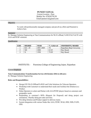 PUNEET GOYAL
Current Location - Pune
Mobile No- 07838279130
Email-puneet.it@gmail.com
Objective
To work with professionally managed company and put all my effort and Potential to
Achieve best.
Summery
Sr. Manager Solution Engineering at Tata Communications for Wi-Fi offload, VoWI-FI & VoLTE with
AAA and PCRF solutions.
Qualification
INSTITUTE:- Poornima College of Engineering Jaipur, Rajasthan
Current Employee
Tata Communications Transformation Service (10-October-2016 to till now)
Sr. Manager Solution Engineering
Roles and Responsibilities:
? Design E2E Wi-Fi Offload/VoWiFi and Volte Solutions for Telecom Operators.
? Workshop with Customers to understand their needs and Architect the Solution as a
Product.
? Helps Operators to select and Partner with AAA/PCRF players based on customers and
geographic needs.
? Responding to customers RFPs (Request for Proposal) and doing project cost
estimations. Thereby doing pre-sales activities.
? Providing Solution and Product support to delivery teams.
? System Integration with various Nodes like AAA, PCRF, WAG, HSS, NDS, P-GW,
OSS.
S.NO DEGREE YEAR % Achieved UNIVERSITY/ BOARD
1 B.E - IT 2001-2005 70 Rajasthan (Raj) University
2 XII 2000 63.85 Raj. Board
3 X 1998 75.09 Raj. Board
 