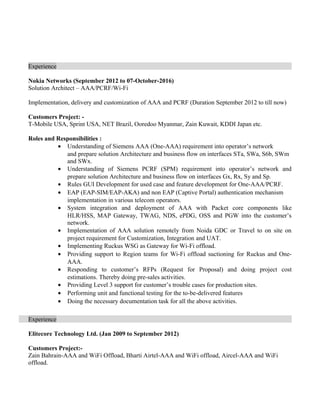 Experience
Nokia Networks (September 2012 to 07-October-2016)
Solution Architect C AAA/PCRF/Wi-Fi
Implementation, delivery and customization of AAA and PCRF (Duration September 2012 to till now)
Customers Project: -
T-Mobile USA, Sprint USA, NET Brazil, Ooredoo Myanmar, Zain Kuwait, KDDI Japan etc.
Roles and Responsibilities :
? Understanding of Siemens AAA (One-AAA) requirement into operators network
and prepare solution Architecture and business flow on interfaces STa, SWa, S6b, SWm
and SWx.
? Understanding of Siemens PCRF (SPM) requirement into operators network and
prepare solution Architecture and business flow on interfaces Gx, Rx, Sy and Sp.
? Rules GUI Development for used case and feature development for One-AAA/PCRF.
? EAP (EAP-SIM/EAP-AKA) and non EAP (Captive Portal) authentication mechanism
implementation in various telecom operators.
? System integration and deployment of AAA with Packet core components like
HLR/HSS, MAP Gateway, TWAG, NDS, ePDG, OSS and PGW into the customers
network.
? Implementation of AAA solution remotely from Noida GDC or Travel to on site on
project requirement for Customization, Integration and UAT.
? Implementing Ruckus WSG as Gateway for Wi-Fi offload.
? Providing support to Region teams for Wi-Fi offload suctioning for Ruckus and One-
AAA.
? Responding to customers RFPs (Request for Proposal) and doing project cost
estimations. Thereby doing pre-sales activities.
? Providing Level 3 support for customers trouble cases for production sites.
? Performing unit and functional testing for the to-be-delivered features
? Doing the necessary documentation task for all the above activities.
Experience
Elitecore Technology Ltd. (Jan 2009 to September 2012)
Customers Project:-
Zain Bahrain-AAA and WiFi Offload, Bharti Airtel-AAA and WiFi offload, Aircel-AAA and WiFi
offload.
 