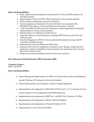 Roles and Responsibilities:
? Study, analyze and implementation of business flow of AAA and WIFI solution to be
Provided customer.
? Implementation of AAA and WiFi offload solution for various telecom operators.
? Work on Radius and Diameter protocols on eliteAAA.
? System integration and deployment of AAA with Packet core components like
HLR/HSS, MAP Gateway, NAS, and GGSN into the customers network.
? EAP (EAP-SIM/EAP-AKA) and non EAP(Captive Portal) authentication mechanism
Implementation in various telecom operators.
? Maintain Oracle 10 G Database for WIFI services.
? Using SQL Queries to Generate Reports of ongoing WIFI business as per Client and
Business needs.
? Network Management in WIFI for Servers and internal Connectivity along with HP
Controllers and Belair (WAG).
? Implementation of Crestel Billing and VMS system.
? Interaction with client for management of technical issues. Manage, escalate and drive
satisfactory resolution of problem on time and getting new requirement from client and
delivers the solution on time.
? Doing the necessary documentation task for all the above activities.
HCL Infosystem Limited (December 2005 to December 2008)
Customers Project:-
BSNL and MTNL
Roles and Responsibilities:
? Project Planning and Implementation for BSNL of country wide network and Designing of
network. Planning of IP allotment to all network elements.
? Project Implementation and Acceptance Testing of installed equipments.
? Implementation and configuration of DSLAM of UTStar and L1, L2, L3 Switches of Cisco.
Activity includes VLAN configuration and SNMP Monitoring.
? Implementation and configuration of RPR Tier-1 and RPR Tier-2 Switches of UTStar.
? Implementation and configuration of BNG or BRAS of Redback.
? Implementation and configuration of Telecom Switches of ZTE.
? Implementation of Cisco Firewall and NMS.
 