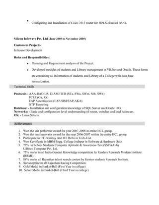 ?
Configuring and Installation of Cisco 7613 router for MPLS cloud of BSNL.
Silicon Infowave Pvt. Ltd (June 2005 to November 2005)
Customers Project:-
In house Development
Roles and Responsibilities:
? Planning and Requirement analysis of the Project.
? Developed modules of students and Library management in VB.Net and Oracle. These forms
are containing all information of students and Library of a College with data-base
normalization.
Technical Skills
Protocols - AAA-RADIUS, DIAMETER (STa, SWa, SWm, S6b, SWx)
PCRF (Gx, Rx)
EAP Autentication (EAP-SIM/EAP-AKA)
GTP Tunneling
Database: - Installation and configuration knowledge of SQL Server and Oracle 10G
Networks: - Basic and configuration level understanding of router, switches and load balancers.
OS: - Linux/Solaris
Achievements
1. Won the star performer award for year 2007-2008 in entire HCL group.
2. Won the best innovator award for the year 2006-2007 within the entire HCL group.
3. Participate in IIT-Bombay And IIT Delhi in Tech-Fest.
4. Won Certificate in MBM Engg. College Jodhpur in Software &Hardware Quiz
5. 77% in School Students Computer Aptitude & Awareness Test (SSCAA) by
Udbhav Computer Pvt. Ltd.
6. 75% marks in all India General Knowledge competition by Readers Research Modern Institute
(RRMI).
7. 88% marks all Rajasthan talent search contest by Genius students Research Institute.
8. Second prize in all Rajasthan Racing Competition.
9. Gold Medal in Basket-Ball (First Year in college)
10. Silver Medal in Basket-Ball (Third Year in college)
 