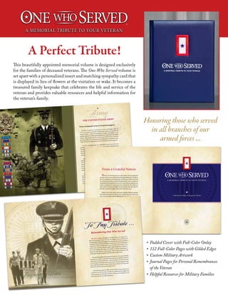 A Perfect Tribute!
Honoring those who served
in all branches of our
armed forces ...
This beautifully appointed memorial volume is designed exclusively
for the families of deceased veterans. The One Who Served volume is
set apart with a personalized insert and matching sympathy card that
is displayed in lieu of flowers at the visitation or wake. It becomes a
treasured family keepsake that celebrates the life and service of the
veteran and provides valuable resources and helpful information for
the veteran’s family.
•	 Padded Cover with Full-Color Onlay
•	 112 Full-Color Pages with Gilded Edges
•	 Custom Military Artwork
•	 Journal Pages for Personal Remembrances
of the Veteran
•	 Helpful Resources for Military Families
TM
THE UNITED STATES ARMY
Army
From Continental Army to Counterinsurgency
The first of America’s armed forces was the Continental Army of
1775. It was made up of former British army soldiers and members of
colonial militias. Under the leadership of George Washington, it was
quickly embroiled in battle against British forces, employing what would
later be called guerilla tactics to hack away at British forces and their
mercenary allies. The Continental Army ultimately succeeded and at the
Treaty of Paris, the independence of the United States was recognized.
In 1791 a standing army was established. In the war of 1812 the
ground army stood strong, and scored a major defeat of British forces.
For the next decades the Army skirmished with Native Americans who
were trying to halt the rush of settlers migrating west. It also fought the
Mexican-American War, which gained for the United States an enor-
mous amount of territory.
With the Confederate States of America opening fire on the Union-
held Fort Sumter in Charleston, South Carolina, the bloodiest war in
U.S. history began. The superior industrial strength of the north and
sheer number of Union troops afoot, brought decisive end-of-war vic-
tories in Gettysburg and Vicksburg. After the Civil War, Army victories
in the Spanish-American War and Philippine-American War gained
much additional land for the U. S.
In World War I, Army troops helped breach German lines, aiding
the ultimate victory for the allied forces of Britain, France and Russia.
The United States joined World War II after the attack on Pearl Har-
bor. Army forces eventually helped capture Sicily and North Africa
and army soldiers by the thousands engaged the enemy courageously
on D-Day and in battles leading to the subsequent defeat of German
33
From a Grateful Nation
Our lives are bound at every turn to other people. We live in groups and
usually do what we can to make the life of the group a little better. No where is
this more evident than in the United States Armed Forces. Whether your loved
oneservedonetourofduty,orprovideddecadesofservice,thereisauniqueand
unbreakable bond among those who served. It is one of the few professions that
require a commitment to a cause greater than one’s own life. The profession of
arms revolves not around the tangible rewards associated with other endeavors
but rather around the intangible virtues of duty, honor and service.
Military service often comes with extreme hardship, suffering, separation
from family and trauma not only to service members but also to their loved
ones. It may also bring a sense of fulfillment and pride rarely achieved in other
vocations. Your loved one was part of this distinct group of men and women
who, at one time, stepped forward and said, “I will serve.”
Many, if not most veterans, go on to meaningful and rewarding careers af-
ter their service. Veterans contribute to society in an untold number of ways
and their time in uniform helped define them. Traits and skills learned are eas-
ily transferable and much needed in society. More importantly than job skills,
however, are the traits veterans learned while serving: courage, commitment,
selflessness, tenacity, the list continues. Veterans have been tested, many on the
battlefield, on or under the sea and in the skies above.
In this volume we honor the many Americans who have served, and in
doing so made great sacrifices; some even the ultimate sacrifice, so that we all
might live free.
A Memorial Tribute & Keepsake Volume
To Pay Tribute ...
The Great Longing. Throughout recorded history we humans have
grieved the passing of one of our own. The religions of the world have all
variously defined the great longing in the human heart to reach beyond this
mortal life. Because of the inevitability of death, the act of remembering de-
ceased loved ones has always been a way to hold the life of another in our
minds. Those associated with the military might perhaps have a better no-
tion of this tradition than others. The families of veterans understand in a
unique way that memory is a great teacher. What we share as humans is the
innate need, the great longing to remember those we have loved.
The particular qualities that endeared a loved one to us can and should
be passed on to others, stories of the bends and curves and blind corners of
a life; stories of triumph and service, of duty and honor. Our loved ones live
on in the hearts and minds of those who are left. The great longing is really
for an undying connection to those we love. Their character does not perish,
but lives on in those who have been affected by it.  
In the following section we offer a record of the life of your loved one. It
is a place to set down the dates, the times, the images and the thoughts that
make up your loved one’s legacy and that will keep an eternal flame in your
heart and in the hearts of future generations.
Remembering One Who Served
 