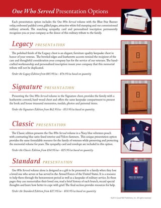 Legacy PRESENTATION
The polished finish of the Legacy chest is an elegant, furniture-quality keepsake chest in
honor of your veteran. The beveled edges and leatherette accents remind the recipient of the
care and thoughtful consideration your company has for the service of our veterans.The hand-
crafted workmanship and personalized inscription insure your company that this memorial
tribute will not be duplicated.
Order the Legacy Edition from $85.95/ea - $76.95/ea based on quantity
Classic PRESENTATION
The Classic edition presents the One Who Served volume in a Navy blue velveteen pouch
with contrasting blue satin-lined interior and Velcro fasteners. This unique presentation option
provides the same formidable resource for the family of veterans while preserving and protecting
the memorial volume for years.The sympathy card and envelope are included in this option.
Order the Classic Edition from $34.95/ea - $25.95/ea based on quantity
Signature PRESENTATION
Presenting the One Who Served volume in the Signature chest, provides the family with a
leatherette covered, hard-wood chest and offers the same keepsake compartment to present
the book and house treasured mementos, medals, photos and personal items.
Order the Signature Edition from $62.95/ea - $53.95/ea based on quantity
Standard PRESENTATION
One Who Served volume alone is designed as a gift to be presented to a family when they lose
a loved one who serves or has served in the Armed Forces of the United States. It is a resource
to help them through the bereavement period as well as a keepsake of military service. In these
pages they can memorialize their loved one, read a brief history of each branch, record special
thoughts and learn how better to cope with grief.The final section provides resources for help.
Order the Standard Edition from $27.95/ea - $18.95/ea based on quantity
©2013 Good Will Publishers, Inc. All rights reserved.
Each presentation option includes the One Who Served volume with the Blue-Star Banner
onlay,embossed padded cover,gilded pages,attractive white foil stamping and our commissioned
military artwork. The matching sympathy card and personalized inscription permanently
recognizes you or your company as the donor of this military tribute to the family.
One Who Served Presentation Options
 