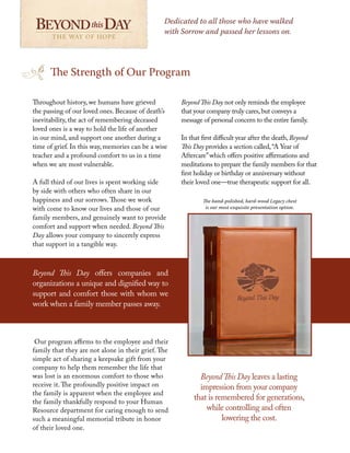Throughout history, we humans have grieved
the passing of our loved ones. Because of death’s
inevitability, the act of remembering deceased
loved ones is a way to hold the life of another
in our mind, and support one another during a
time of grief. In this way, memories can be a wise
teacher and a profound comfort to us in a time
when we are most vulnerable.
A full third of our lives is spent working side
by side with others who often share in our
happiness and our sorrows. Those we work
with come to know our lives and those of our
family members, and genuinely want to provide
comfort and support when needed. Beyond This
Day allows your company to sincerely express
that support in a tangible way.
Our program affirms to the employee and their
family that they are not alone in their grief. The
simple act of sharing a keepsake gift from your
company to help them remember the life that
was lost is an enormous comfort to those who
receive it. The profoundly positive impact on
the family is apparent when the employee and
the family thankfully respond to your Human
Resource department for caring enough to send
such a meaningful memorial tribute in honor
of their loved one.
BeyondThis Day not only reminds the employee
that your company truly cares,but conveys a
message of personal concern to the entire family.
In that first difficult year after the death, Beyond
This Day provides a section called,“A Year of
Aftercare”which offers positive affirmations and
meditations to prepare the family members for that
first holiday or birthday or anniversary without
their loved one—true therapeutic support for all.
BeyondThis Day leaves a lasting
impression from your company
that is remembered for generations,
while controlling and often
lowering the cost.
The Strength of Our Program
Dedicated to all those who have walked
with Sorrow and passed her lessons on.
The hand-polished, hard-wood Legacy chest
is our most exquisite presentation option.
THE WAY OF HOPE THE WAY OF HOPE
Beyond This Day offers companies and
organizations a unique and dignified way to
support and comfort those with whom we
work when a family member passes away.
 