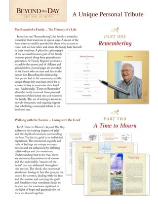The Record of a Family ... The Memory of a Life
In section one “Remembering”, the family is invited to
remember their loved one in special ways. A record of the
funeral service itself is provided for those who, in years to
come, will see how when and where the family bade farewell
to their loved one. A place for a photograph
of the deceased becomes part of the family
treasures passed along from generation to
generation. A “Family Register”provides a
record for the spouse, and of children and
grandchildren. Journal pages are provided
to list friends who are near and dear to the
person lost. Recording the relationship
that person had to the community and the
unique things they may have stood for is
a powerful way to remember their loved
one. Additionally,“Times to Remember”
allow the family to record those personal
memories of their loved one as it relates to
the family. This act of writing is known to
provide therapeutic and ongoing support
that is befitting a memorial tribute to the
lost loved one.
Walking with the Sorrow ... Living with the Grief
In “A Time to Mourn”, Beyond This Day
addresses the varying degrees of grief
and the depth of emotions surrounding
the loss. The fact is, grief is an individual
experience. The emotional anguish and
rush of feelings are unique to every
person and are influenced by differing
relationships and circumstances.
Understanding that to be true, there
are common denominators of sorrow
and the undeniable, “reasons of the
heart” that are addressed throughout
this section. The shock, the emotional
avoidance, having to face the pain, or the
search for answers, dealing with the fear
and the sorrow, and carrying the guilt
and loneliness that sometimes leads to
despair are the emotions explained in
the light of hope and gratitude for the
lives we shared together.
A Unique Personal Tribute
THE WAY OF HOPE THE WAY OF HOPE
PART ONE
Remembering
PART TWO
A Time to Mourn
 