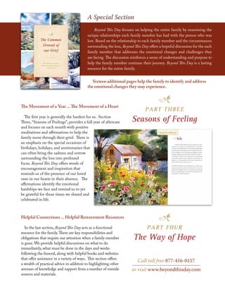A Special Section
Beyond This Day focuses on helping the entire family by examining the
unique relationships each family member has had with the person who was
lost. Based on the relationship to each family member and the circumstances
surrounding the loss, Beyond This Day offers a hopeful discussion for the each
family member that addresses the emotional changes and challenges they
are facing. The discussion reinforces a sense of understanding and purpose to
help the family member continue their journey. Beyond This Day is a lasting
resource for the entire family.
Sixteen additional pages help the family to identify and address
the emotional changes they may experience.
The Movement of a Year ... The Movement of a Heart
The first year is generally the hardest for us. Section
Three, “Seasons of Feelings”, provides a full year of aftercare
and focuses on each month with positive
meditations and affirmations to help the
family move through their grief. There is
an emphasis on the special occasions of
birthdays, holidays, and anniversaries that
can often bring the sadness and sorrow
surrounding the loss into profound
focus. Beyond This Day offers words of
encouragement and inspiration that
reminds us of the presence of our loved
ones in our hearts in their absence. The
affirmations identify the emotional
hardships we face and remind us to yet
be grateful for those times we shared and
celebrated in life.
Helpful Connections ... Helpful Bereavement Resources
In the last section, Beyond This Day acts as a functional
resource for the family.There are key responsibilities and
obligations that require our attention when a family member
is gone. We provide helpful discussions on what to do
immediately, what must be done in the days and weeks
following the funeral, along with helpful books and websites
that offer assistance in a variety of ways. This section offers
a wealth of practical advice in addition to highlighting other
avenues of knowledge and support from a number of outside
sources and materials.
PART THREE
Seasons of Feeling
PART FOUR
The Way of Hope
Call toll free 877-416-0157
or visit www.beyondthisday.com
 