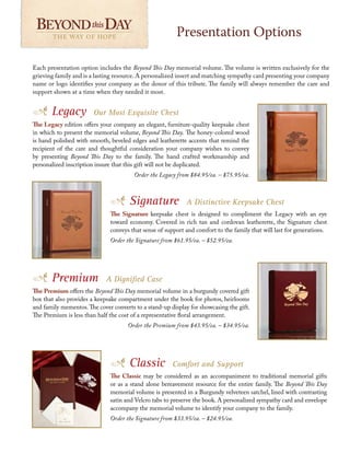 Classic Comfort and Support
The Classic may be considered as an accompaniment to traditional memorial gifts
or as a stand alone bereavement resource for the entire family. The Beyond This Day
memorial volume is presented in a Burgundy velveteen satchel, lined with contrasting
satin and Velcro tabs to preserve the book. A personalized sympathy card and envelope
accompany the memorial volume to identify your company to the family.
Order the Signature from $33.95/ea. – $24.95/ea.
Each presentation option includes the Beyond This Day memorial volume. The volume is written exclusively for the
grieving family and is a lasting resource. A personalized insert and matching sympathy card presenting your company
name or logo identifies your company as the donor of this tribute. The family will always remember the care and
support shown at a time when they needed it most.
Presentation Options
THE WAY OF HOPE THE WAY OF HOPE
Legacy Our Most Exquisite Chest
The Legacy edition offers your company an elegant, furniture-quality keepsake chest
in which to present the memorial volume, Beyond This Day. The honey-colored wood
is hand polished with smooth, beveled edges and leatherette accents that remind the
recipient of the care and thoughtful consideration your company wishes to convey
by presenting Beyond This Day to the family. The hand crafted workmanship and
personalized inscription insure that this gift will not be duplicated.
Order the Legacy from $84.95/ea. – $75.95/ea.
Premium A Dignified Case
The Premium offers the Beyond This Day memorial volume in a burgundy covered gift
box that also provides a keepsake compartment under the book for photos, heirlooms
and family mementos.The cover converts to a stand-up display for showcasing the gift.
The Premium is less than half the cost of a representative floral arrangement.
Order the Premium from $43.95/ea. – $34.95/ea.
Signature A Distinctive Keepsake Chest
The Signature keepsake chest is designed to compliment the Legacy with an eye
toward economy. Covered in rich tan and cordovan leatherette, the Signature chest
conveys that sense of support and comfort to the family that will last for generations.
Order the Signature from $61.95/ea. – $52.95/ea.
 