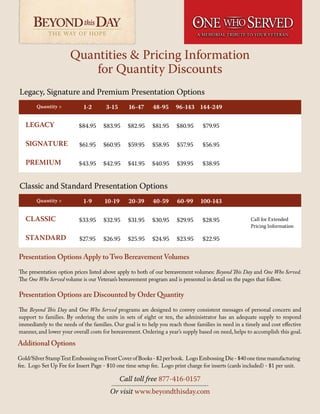 Quantities & Pricing Information
for Quantity Discounts
THE WAY OF HOPE THE WAY OF HOPE
TM
Classic and Standard Presentation Options
Legacy, Signature and Premium Presentation Options
Presentation Options are Discounted by Order Quantity
The Beyond This Day and One Who Served programs are designed to convey consistent messages of personal concern and
support to families. By ordering the units in sets of eight or ten, the administrator has an adequate supply to respond
immediately to the needs of the families. Our goal is to help you reach those families in need in a timely and cost effective
manner, and lower your overall costs for bereavement. Ordering a year’s supply based on need, helps to accomplish this goal.
Presentation Options Apply toTwo Bereavement Volumes
The presentation option prices listed above apply to both of our bereavement volumes: Beyond This Day and One Who Served.
The One Who Served volume is our Veteran’s bereavement program and is presented in detail on the pages that follow.
Quantity >
LEGACY
SIGNATURE
PREMIUM
Quantity >
CLASSIC
STANDARD
1-2
$84.95
$61.95
$43.95
1-9
$33.95
$27.95
96-143
$80.95
$57.95
$39.95
60-99
$29.95
$23.95
16-47
$82.95
$59.95
$41.95
20-39
$31.95
$25.95
3-15
$83.95
$60.95
$42.95
10-19
$32.95
$26.95
144-249
$79.95
$56.95
$38.95
100-143
$28.95
$22.95
48-95
$81.95
$58.95
$40.95
40-59
$30.95
$24.95
Call for Extended
Pricing Information
Call toll free 877-416-0157
Or visit www.beyondthisday.com
Additional Options
Gold/SilverStampTextEmbossingonFrontCoverofBooks-$2perbook. LogoEmbossingDie-$40onetimemanufacturing
fee. Logo Set Up Fee for Insert Page - $10 one time setup fee. Logo print charge for inserts (cards included) - $1 per unit.
 