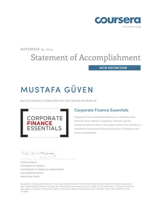 coursera.org 
Statement of Accomplishment 
WITH DISTINCTION 
NOVEMBER 19, 2014 
MUSTAFA GÜVEN 
HAS SUCCESSFULLY COMPLETED THE IESE ONLINE OFFERING OF 
Corporate Finance Essentials 
Corporate Finance Essentials enables you to understand key 
financial issues related to companies, investors, and the 
interaction between them in the capital markets. You will learn to 
understand the essential financial vocabulary of companies and 
finance professionals. 
JAVIER ESTRADA 
PROFESSOR OF FINANCE 
DEPARTMENT OF FINANCIAL MANAGEMENT 
IESE BUSINESS SCHOOL 
BARCELONA, SPAIN 
PLEASE NOTE: THE ONLINE OFFERING OF THIS CLASS DOES NOT REFLECT THE ENTIRE CURRICULUM OFFERED TO STUDENTS ENROLLED AT 
IESE. THIS STATEMENT DOES NOT AFFIRM THAT THIS STUDENT WAS ENROLLED AS A STUDENT AT IESE IN ANY WAY. IT DOES NOT CONFER A 
IESE GRADE; IT DOES NOT CONFER IESE CREDIT; IT DOES NOT CONFER A IESE DEGREE; AND IT DOES NOT VERIFY THE IDENTITY OF THE 
STUDENT. 
