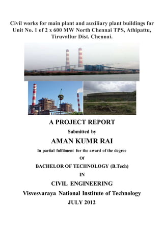 Civil works for main plant and auxiliary plant buildings for
Unit No. 1 of 2 x 600 MW North Chennai TPS, Athipattu,
Tiruvallur Dist. Chennai.
A PROJECT REPORT
Submitted by
AMAN KUMR RAI
In partial fulfilment for the award of the degree
Of
BACHELOR OF TECHNOLOGY (B.Tech)
IN
CIVIL ENGINEERING
Visvesvaraya National Institute of Technology
JULY 2012
 
