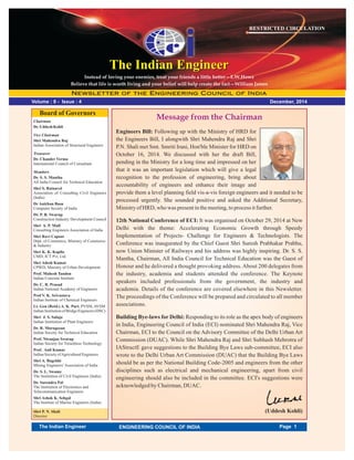 December, 2014
RESTRICTED CIRCULATION
Volume : 8 - Issue : 4
Message from the Chairman
The Indian EngineerThe Indian Engineer
Chairman
Dr.Uddesh Kohli
Vice Chairman
Shri Mahendra Raj
Indian Association of Structural Engineers
Treasurer
Dr. Chander Verma
International Council of Consultant
Members
Dr. S. S. Mantha
All India Council for Technical Education
Shri S. Ratnavel
Association of Consulting Civil Engineers
(India)
Shri P. N. Shali
Director
Dr Anirban Basu
Computer Society of India
Dr. P. R. Swarup
Construction Industry Development Council
Shri A. P. Mull
Consulting Engineers Association of India
Shri Ravi Capoor
Dept. of Commerce, Ministry of Commerce
& Industry
Shri K. K. Kapila
CMD, ICT Pvt. Ltd.
Shri Adesh Kumar
CPWD, Ministry of Urban Development
Prof. Mahesh Tandon
Indian Concrete Institute
Dr. C. R. Prasad
Indian National Academy of Engineers
Prof V. K. Srivastava
Indian Institute of Chemical Engineers
Lt. Gen (Retd.) A. K. Puri, PVSM, AVSM
IndianInstitutionofBridgeEngineers(DSC)
Shri J. S. Saluja
Indian Institution of Plant Engineers
Dr. R. Murugesan
Indian Soceity for Technical Education
Prof. Niranjan Swarup
Indian Society for Trenchless Technology
Prof. Anil Kumar
IndianSocietyofAgriculturalEngineers
Shri A. Bagchhi
Mining Engineers' Association of India
Dr. S. L. Swamy
The Institution of Civil Engineers (India)
Dr. Surendra Pal
The Institution of Electronics and
Telecommunication Engineers
Shri Ashok K. Sehgal
The Institute of Marine Engineers (India)
Board of Governors
Engineers Bill: Following up with the Ministry of HRD for
the Engineers Bill, I alongwith Shri Mahendra Raj and Shri
P.N. Shali met Smt. Smriti Irani, Hon'ble Minister for HRD on
October 16, 2014. We discussed with her the draft Bill,
pending in the Ministry for a long time and impressed on her
that it was an important legislation which will give a legal
recognition to the profession of engineering, bring about
accountability of engineers and enhance their image and
provide them a level planning field vis-a-vis foreign engineers and it needed to be
processed urgently. She sounded positive and asked the Additional Secretary,
Ministryof HRD, who was presentinthemeeting,toprocess itfurther.
12th National Conference of ECI: It was organised on October 29, 2014 at New
Delhi with the theme: Accelerating Economic Growth through Speedy
Implementation of Projects- Challenge for Engineers & Technologists. The
Conference was inaugurated by the Chief Guest Shri Suresh Prabhakar Prabhu,
now Union Minister of Railways and his address was highly inspiring. Dr. S. S.
Mantha, Chairman, All India Council for Technical Education was the Guest of
Honour and he delivered a thought provoking address.About 200 delegates from
the industry, academia and students attended the conference. The Keynote
speakers included professionals from the government, the industry and
academia. Details of the conference are covered elsewhere in this Newsletter.
The proceedings of the Conference will be prepared and circulated to all member
associations.
Building Bye-laws for Delhi: Responding to its role as the apex body of engineers
in India, Engineering Council of India (ECI) nominated Shri Mahendra Raj, Vice
Chairman, ECI to the Council on the Advisory Committee of the Delhi Urban Art
Commission (DUAC). While Shri Mahendra Raj and Shri Subhash Mehrotra of
IAStructE gave suggestions to the Building Bye Laws sub-committee, ECI also
wrote to the Delhi Urban Art Commission (DUAC) that the Building Bye Laws
should be as per the National Building Code-2005 and engineers from the other
disciplines such as electrical and mechanical engineering, apart from civil
engineering should also be included in the committee. ECI's suggestions were
acknowledged by Chairman, DUAC.
(Uddesh Kohli)
Instead of loving your enemies, treat your friends a little better—E.W.Howe
Believe that life is worth living and your belief will help create the fact—William James
Page 1The Indian Engineer ENGINEERING COUNCIL OF INDIA
 