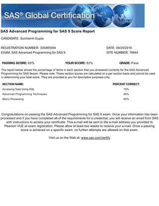 SAS Advanced Programming for SAS 9 Score Report
CANDIDATE: Suchismit Gupta
REGISTRATION NUMBER: 305485594 DATE: 09/24/2016
EXAM: SAS Advanced Programming for SAS 9 SITE NUMBER: 76944
PASSING SCORE: 65% YOUR SCORE: 83% GRADE: Pass
The report below shows the percentage of items in each section that you answered correctly for the SAS Advanced
Programming for SAS 9exam. Please note: These section scores are calculated on a per section basis and cannot be used
in determining your total score. They are provided to you for descriptive purposes only.
SECTION NAME: PERCENT CORRECT:
Accessing Data Using SQL 79%
Advanced Programming Techniques 86%
Macro Processing 85%
Congratulations on passing the SAS Advanced Programming for SAS 9 exam. Once your information has been
processed and if you have completed all of the requirements for a credential, you will receive an email from SAS
with instructions to access your certificate. This e-mail will be sent to the e-mail address you provided to
Pearson VUE at exam registration. Please allow at least two weeks to receive your e-mail. Once a passing
score is achieved on a specific exam, no further attempts are allowed on that exam.
Visit us on the Web at: www.sas.com/certify
 