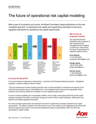 Aon Risk Solutions
Global Risk Consulting
Risk. Reinsurance. Human Resources.
The future of operational risk capital modeling
After a year of uncertainty and rumors, the Basel Committee’s latest publications on the new
“simplified approach” to operational risk capital and capital floors shed light on the future
regulatory framework for operational risk capital requirements.
Is it time for Basel IV?
In his recent speech in Barcelona, Andrea Enria – chairman of the European Banking Authority – highlighted
regulators’ concerns related to internal models:
“The poor performance of these models during the crisis, and the perception of unfairness and gaming of the
rules that accompanied reports of wild differences in risk weighted assets at banks with supposedly similar
portfolios have seriously dented the credibility of current regulatory approaches.”
In order to restore credibility and comparability of RWA, and to create a level playing field that avoids capital
arbitrage, the Basel Committee is working to change the rules for Pillar I capital calculation, defining the next
iteration of the Basel regulatory framework.
For many European banks these new standards will result in significantly increased operational risk capital
requirements. The effect if adopted in the US would be much more modest, as US regulators have worked with
Advanced Approaches banks to ensure that the significant losses incurred between 2007 and 2010 are
represented in capital models.
We’re here to
empower results:
Aon supports financial
institutions with all aspects of
their operational risk
management and modeling.
To share your views about
the future of operational risk
regulation please contact:
Evan Sekeris
+1.310.490.0243
evangelos.sekeris@aon.com
Giorgio Aprile
+39.02.4543.4092
giorgio.aprile@aon.it
Derrick Oracki
+1.202.429.8539
derrick.oracki@aon.com
AMA
STDorBIA
STDorBIA
NewSA
NewSANewSANewSANewSA
MinimumCapitalRequirement
MinimumCapitalRequirement
AMA
Many AMA
models in
Europe are
implicitly
benchmarked
against simpler
approaches.
The revised
simplified
approaches will
increase the
regulatory
capital levels.
The capital
floor framework
will impose an
explicit cap on
the potential
regulatory
capital benefit
achievable
using an AMA
model.
AMA models
will be
squeezed and
banks will be
forced to
increase their
regulatory
capital.
 