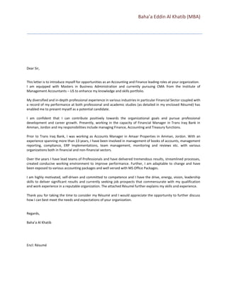 Baha’a Eddin Al Khatib (MBA)
Dear Sir,
This letter is to introduce myself for opportunities as an Accounting and Finance leading roles at your organization.
I am equipped with Masters in Business Administration and currently pursuing CMA from the Institute of
Management Accountants – US to enhance my knowledge and skills portfolio.
My diversified and in-depth professional experience in various industries in particular Financial Sector coupled with
a record of my performance at both professional and academic studies (as detailed in my enclosed Résumé) has
enabled me to present myself as a potential candidate.
I am confident that I can contribute positively towards the organizational goals and pursue professional
development and career growth. Presently, working in the capacity of Financial Manager in Trans Iraq Bank in
Amman, Jordon and my responsibilities include managing Finance, Accounting and Treasury functions.
Prior to Trans Iraq Bank, I was working as Accounts Manager in Amaar Properties in Amman, Jordon. With an
experience spanning more than 13 years, I have been involved in management of books of accounts, management
reporting, compliance, ERP Implementations, team management, monitoring and reviews etc. with various
organizations both in financial and non-financial sectors.
Over the years I have lead teams of Professionals and have delivered tremendous results, streamlined processes,
created conducive working environment to improve performance. Further, I am adaptable to change and have
been exposed to various accounting packages and well versed with MS Office Packages.
I am highly motivated, self-driven and committed to competence and I have the drive, energy, vision, leadership
skills to deliver significant results and currently seeking job prospects that commensurate with my qualification
and work experience in a reputable organization. The attached Résumé further explains my skills and experience.
Thank you for taking the time to consider my Résumé and I would appreciate the opportunity to further discuss
how I can best meet the needs and expectations of your organization.
Regards,
Baha’a Al Khatib
Encl: Résumé
 