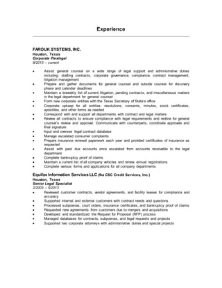 Experience
FAROUK SYSTEMS, INC.
Houston, Texas
Corporate Paralegal
8/2013 – current
 Assist general counsel on a wide range of legal support and administrative duties
including: drafting contracts, corporate governance, compliance, contract management,
litigation management
 Prepare and gather documents for general counsel and outside counsel for discovery
phase and calendar deadlines
 Maintain a biweekly list of current litigation, pending contracts, and miscellaneous matters
in the legal department for general counsel
 Form new corporate entities with the Texas Secretary of State’s office
 Corporate upkeep for all entities: resolutions, consents, minutes, stock certificates,
apostilles, and other forms as needed
 Correspond with and support all departments with contract and legal matters
 Review all contracts to ensure compliance with legal requirements and redline for general
counsel’s review and approval. Communicate with counterparts, coordinate approvals and
final signature
 Input and oversee legal contract database
 Manage escalated consumer complaints
 Prepare insurance renewal paperwork each year and provided certificates of insurance as
requested
 Assist with past due accounts once escalated from accounts receivable to the legal
department
 Complete bankruptcy proof of claims
 Maintain a current list of all company vehicles and renew annual registrations
 Complete various forms and applications for all company departments
Equifax Information Services LLC (fka CSC Credit Services, Inc.)
Houston, Texas
Senior Legal Specialist
2/2003 – 5/2013
 Reviewed customer contracts, vendor agreements, and facility leases for compliance and
accuracy
 Supported internal and external customers with contract needs and questions
 Processed subpoenas, court orders, insurance certificates, and bankruptcy proof of claims
 Requested new agreements from customers due to mergers and acquisitions
 Developed and standardized the Request for Proposal (RFP) process
 Managed databases for contracts, subpoenas, and legal requests and projects
 Supported two corporate attorneys with administrative duties and special projects
 