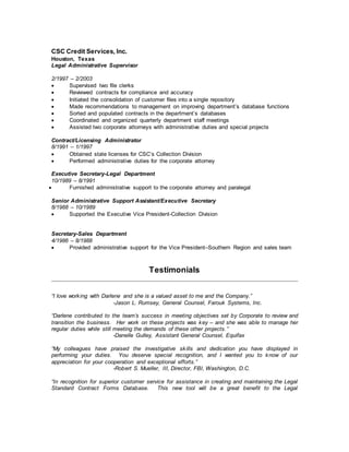 CSC Credit Services, Inc.
Houston, Texas
Legal Administrative Supervisor
2/1997 – 2/2003
 Supervised two file clerks
 Reviewed contracts for compliance and accuracy
 Initiated the consolidation of customer files into a single repository
 Made recommendations to management on improving department’s database functions
 Sorted and populated contracts in the department’s databases
 Coordinated and organized quarterly department staff meetings
 Assisted two corporate attorneys with administrative duties and special projects
Contract/Licensing Administrator
8/1991 – 1/1997
 Obtained state licenses for CSC’s Collection Division
 Performed administrative duties for the corporate attorney
Executive Secretary-Legal Department
10/1989 – 8/1991
 Furnished administrative support to the corporate attorney and paralegal
Senior Administrative Support Assistant/Executive Secretary
8/1988 – 10/1989
 Supported the Executive Vice President-Collection Division
Secretary-Sales Department
4/1986 – 8/1988
 Provided administrative support for the Vice President–Southern Region and sales team
Testimonials
“I love working with Darlene and she is a valued asset to me and the Company.”
-Jason L. Rumsey, General Counsel, Farouk Systems, Inc.
“Darlene contributed to the team’s success in meeting objectives set by Corporate to review and
transition the business. Her work on these projects was key – and she was able to manage her
regular duties while still meeting the demands of these other projects.”
-Danelle Gulley, Assistant General Counsel, Equifax
“My colleagues have praised the investigative skills and dedication you have displayed in
performing your duties. You deserve special recognition, and I wanted you to know of our
appreciation for your cooperation and exceptional efforts.”
-Robert S. Mueller, III, Director, FBI, Washington, D.C.
“In recognition for superior customer service for assistance in creating and maintaining the Legal
Standard Contract Forms Database. This new tool will be a great benefit to the Legal
 