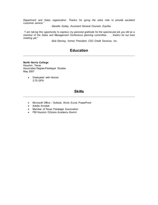 Department and Sales organization. Thanks for going the extra mile to provide excellent
customer service.”
-Danelle Gulley, Assistant General Counsel, Equifax
“I am taking this opportunity to express my personal gratitude for the spectacular job you did as a
member of the Sales and Management Conference planning committee . . . thanks for our best
meeting yet.”
-Bob Denney, former President, CSC Credit Services, Inc.
Education
North Harris College
Houston, Texas
Associates Degree-Paralegal Studies
May 2007
 Graduated with Honors
3.70 GPA
Skills
 Microsoft Office - Outlook, Word, Excel, PowerPoint
 Adobe Acrobat
 Member of Texas Paralegal Association
 FBI Houston Citizens Academy Alumni
 