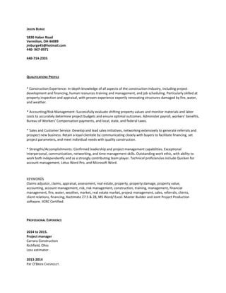 JASON BURGE
5830 Haber Road
Vermilion, OH 44089
jmburge45@hotmail.com
440- 967-0971
440-714-2335
QUALIFICATIONS PROFILE
* Construction Experience: In-depth knowledge of all aspects of the construction industry, including project
development and financing, human resources training and management, and job scheduling. Particularly skilled at
property inspection and appraisal, with proven experience expertly renovating structures damaged by fire, water,
and weather.
* Accounting/Risk Management: Successfully evaluate shifting property values and monitor materials and labor
costs to accurately determine project budgets and ensure optimal outcomes. Administer payroll, workers’ benefits,
Bureau of Workers’ Compensation payments, and local, state, and federal taxes.
* Sales and Customer Service: Develop and lead sales initiatives, networking extensively to generate referrals and
prospect new business. Retain a loyal clientele by communicating closely with buyers to facilitate financing, set
project parameters, and meet individual needs with quality construction.
* Strengths/Accomplishments: Confirmed leadership and project management capabilities. Exceptional
interpersonal, communication, networking, and time management skills. Outstanding work ethic, with ability to
work both independently and as a strongly contributing team player. Technical proficiencies include Quicken for
account management, Lotus Word Pro, and Microsoft Word.
KEYWORDS
Claims adjustor, claims, appraisal, assessment, real estate, property, property damage, property value,
accounting, account management, risk, risk management, construction, training, management, financial
management, fire, water, weather, market, real estate market, project management, sales, referrals, clients,
client relations, financing, Xactimate 27.5 & 28, MS Word/ Excel. Master Builder and Joint Project Production
software. IICRC Certified.
PROFESSIONAL EXPERIENCE
2014 to 2015.
Project manager
Carrara Construction
Richfield, Ohio
Loss estimator.
2013-2014
PAT O’BRIEN CHEVROLET.
 