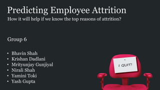 Predicting Employee Attrition
• Bhavin Shah
• Krishan Dadlani
• Mrityunjay Gunjiyal
• Nirali Shah
• Yamini Toki
• Yash Gupta
How it will help if we know the top reasons of attrition?
Group 6
 