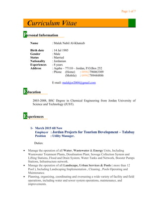 Page 1 of 7
Curriculum Vitae
Personal Information
Name : Malek Nabil Al-Khateeb
Birth date : 14 Jul 1985
Gender
Status
: Male
: Married
Nationality
Experiences
: Jordanian
: 8 years
Address : Aqaba – 77110 – Jordan, P.O.Box 252
: Phone (Home) : 00962796063309
(Mobile) : 00962789444886
E-mail: malekjor2004@gmail.com
Education
2003-2008, BSC Degree in Chemical Engineering from Jordan University of
Science and Technology (JUST).
Experiences
1- March 2015 till Now
Employer : Jordan Projects for Tourism Development – Talabay
Position : Utility Manager.
Duties:
• Manage the operation of all Water, Wastewater & Energy Units, Including
Wastewater Treatment Plants, Desalination Plant, Sewage Collection System and
Lifting Stations, Flood and Drain System, Water Tanks and Network, Booster Pumps
Stations, Infrastructure network.
• Manage the operation of all Landscape, Urban Services & Pools ( more than 12
Pool ), Including Landscaping Implementation , Cleaning , Pools Operating and
Maintenance.
• Planning, organizing, coordinating and overseeing a wide variety of facility and field
operations, including water and sewer system operations, maintenance, and
improvements.
 
