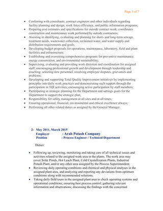 Page 3 of 7
• Conferring with consultants, contract engineers and other individuals regarding
facility planning and design, work force efficiency, and public information programs;
• Preparing cost estimates and specifications for outside contract work; coordinates
construction and maintenance work performed by outside contractors;
• Assisting in identifying, evaluating and planning for short- and long-term sewage
treatment needs, wastewater collection, reclaimed water, and water supply and
distribution requirements and goals;
• Developing budget proposals for operations, maintenance, laboratory, field and plant
facilities and infrastructure;
• Establishing and overseeing comprehensive programs for preventive maintenance,
energy conservation, and environmental sustainability;
• Supervising, evaluating and providing work direction and coordination for assigned
staff; encouraging professional growth and development through leadership and
coaching; selecting new personnel; resolving employee disputes, grievances and
problems;
• Developing and supporting Total Quality Improvement initiatives by implementing
principles into daily work practices and demonstrating such support through the
participation in TQI activities; encouraging active participation by staff members;
• Participating in strategic planning for the Department and settings goals for the
Department to support the strategic plan;
• Responsibility for safety management at all sites and at all times;
• Ensuring operational, financial, environmental and ethical excellence always;
• Performing all other related duties as assigned by the General Manager.
2- May 2011, March 2015
Employer : Arab Potash Company
Position : Process Engineer / Technical Department
Duties:
• Following up, reviewing, monitoring and taking care of all technical issues and
activities related to the assigned work area in the plants. The work area may
cover Solar Ponds, Hot Leach Plant, Cold Crystallization Plants, Industrial
Potash Plant, and/or any other area assigned by the Process Superintendent.
• Reviewing daily operating conditions and chemical and physical analyses in the
assigned plant area, and analyzing and reporting any deviations from optimum
conditions along with recommended solutions.
• Taking daily field tours in the assigned plant area to check operating systems and
operational conditions; ensuring best process control; gathering relevant
information and observations; discussing the findings with the concerned
 