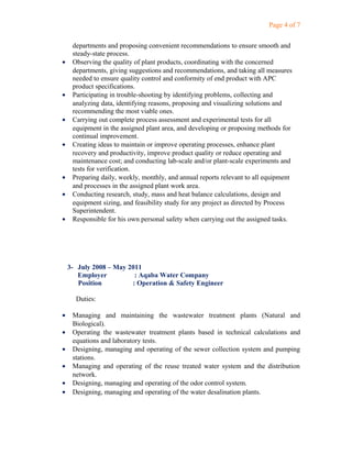 Page 4 of 7
departments and proposing convenient recommendations to ensure smooth and
steady-state process.
• Observing the quality of plant products, coordinating with the concerned
departments, giving suggestions and recommendations, and taking all measures
needed to ensure quality control and conformity of end product with APC
product specifications.
• Participating in trouble-shooting by identifying problems, collecting and
analyzing data, identifying reasons, proposing and visualizing solutions and
recommending the most viable ones.
• Carrying out complete process assessment and experimental tests for all
equipment in the assigned plant area, and developing or proposing methods for
continual improvement.
• Creating ideas to maintain or improve operating processes, enhance plant
recovery and productivity, improve product quality or reduce operating and
maintenance cost; and conducting lab-scale and/or plant-scale experiments and
tests for verification.
• Preparing daily, weekly, monthly, and annual reports relevant to all equipment
and processes in the assigned plant work area.
• Conducting research, study, mass and heat balance calculations, design and
equipment sizing, and feasibility study for any project as directed by Process
Superintendent.
• Responsible for his own personal safety when carrying out the assigned tasks.
3- July 2008 – May 2011
Employer : Aqaba Water Company
Position : Operation & Safety Engineer
Duties:
• Managing and maintaining the wastewater treatment plants (Natural and
Biological).
• Operating the wastewater treatment plants based in technical calculations and
equations and laboratory tests.
• Designing, managing and operating of the sewer collection system and pumping
stations.
• Managing and operating of the reuse treated water system and the distribution
network.
• Designing, managing and operating of the odor control system.
• Designing, managing and operating of the water desalination plants.
 