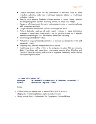 Page 5 of 7
• Conduct feasibility studies for the construction of facilities, such as water
collection networks, water and wastewater treatment plants, or wastewater
collection systems.
• Analyze storm water or floodplain drainage systems to control erosion, stabilize
the emergency ponds, maintain bypassing streams, or design sand bridges.
• Design or select equipment for use in wastewater processing to ensure compliance
with government standards.
• Design water or wastewater lift stations, including water wells.
• Perform hydraulic analyses of water supply systems or water distribution
networks to model flow characteristics, test for pressure losses, or to identify
opportunities to mitigate risks and improve operational efficiency.
• Supervising staff and site workers.
• Participation in governmental committees to monitor and control the water and
wastewater system.
• Preparing daily, monthly and yearly technical reports.
• Establishing a new safety system in the company, includes: Risk assessments,
Safety Procedures and instructions, emergences planning (Fire, Flooding and
Electrical Hazards), training and awareness programs, monitoring and reviewing
and improving the systems.
4- June 2007- August 2007
Employer : KEMAPCO Arab Fertilizers & Chemicals Industries LTD
Position : Production Engineer Trainee.
Duties:
• Understanding the process used to produce NOP & DCP products.
• Helping the operation & Process engineers in their works.
• Doing Mass & Energy Balances for the Equipments, Units and Plants.
 
