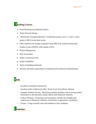 Page 6 of 7
Training Courses
• Fluid Mechanical & Hydraulic Basics.
• Water Network Design.
• “Wastewater Treatment Operator” Certification project, level 1, 2 and 3, with a
grade of 100% for the three levels.
• EMS Auditor/Lead Auditor Training Course (IRCA) & Lead Environmental
Auditor Course (IEMA), with a grade of 94%.
• Project Management.
• Risk Assessment.
• Safety in electrical work.
• Safety Foundation.
• Safety in handling chemicals.
• Security and safety requirements in industrial and commercial establishments.
Skills
- Excellent command in internet use.
- Excellent skills in Microsoft office: Word, Excel, PowerPoint, Outlook.
- Complex Problem Solving - Identifying complex problems and reviewing related
information to develop and evaluate options and implement solutions.
- Critical Thinking - Using logic and reasoning to identify the strengths and
weaknesses of alternative solutions, conclusions or approaches to problems.
- Science - Using scientific rules and methods to solve problems.
Languages
 