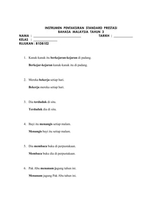 INSTRUMEN PENTAKSIRAN STANDARD PRESTASI
BAHASA MALAYSIA TAHUN 3
NAMA : ______________________________ TARIKH : ____________
KELAS : _______________
RUJUKAN : B1DB1E2
1. Kanak-kanak itu berkejaran-kejaran di padang.
Berkejar-kejaran kanak-kanak itu di padang.
2. Mereka bekerja setiap hari.
Bekerja mereka setiap hari.
3. Dia terduduk di situ.
Terduduk dia di situ.
4. Bayi itu menangis setiap malam.
Menangis bayi itu setiap malam.
5. Dia membaca buku di perpustakaan.
Membaca buku dia di perpustakaan.
6. Pak Abu menanam jagung tahun ini.
Menanam jagung Pak Abu tahun ini.
 