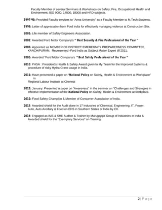 KANCHIPURAM Represented – Indian Organic Chemicals Ltd.
1997-98: Provided Faculty services to “Anna University” as a Faculty Member to M.Tech Students.
• Faculty Member of several Seminars & Workshops on Safety, Fire, Occupational Health
and
Environment, ISO 9000, 14000, 18000 and HRD subjects.
1998: Letter of appreciation from Ford India for effectively managing violence at Construction Site.
2001: Life member of Safety Engineers Association.
2002: Awarded Ford Motor Company's “Best Security & Fire Professional of the Year”
2003: Appointed as MEMBER OF DISTRICT EMEREGNCY PREPAREDNESS COMMITTEE,
KANCHIPURAM. Represented -Ford India as Subject Matter Expert till 2011.
2005: Awarded “Ford Motor Company’s " Best Safety Professional of the Year”
2010: PHSA: President’s Health & Safety Award given to My Team for the Improved Systems &
Procedure of risky Hydra Crane usage in India.
2011: Have presented a paper on “National Policy on Safety, Health & Environment at Workplace”
in
Regional Labour Institute at Chennai
2012: January: Presented a paper on “Awareness” in the seminar on “Challenges and Strategies in
effective Implementation of the National Policy on Safety, Health & Environment at workplace.
2012: Food Safety Champion & Member of Consumer Association of India.
2013, 2014 & 2016: Awarded shield for the Audit done for Chemical, Engineering, IT, Power,
Automobile,
Pharmaceutical, Cement & Food Industries on EHS in Southern States of India by CII.
2014 & 2015: Engaged as IMS & SHE Auditor & Trainer by Murugappa Group of Industries in India
Audits: >90 Business units were assessed for EHS (EMS & OHSAS) till date
2 | P a g e
 