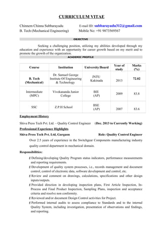 CURRICULUM VITAE
Chinnem Chinna Subbarayudu E-mail ID: subbarayudu312@gmail.com
B. Tech (Mechanical Engineering) Mobile No: +91 9873569567
OBJECTIVE
Seeking a challenging position, utilizing my abilities developed through my
education and experience with an opportunity for career growth based on my merit and to
promote the growth of the organization.
ACADEMIC PROFILE
Course Institution University/Board
Year of
study
Marks
(%)
B. Tech
(Mechanical)
Dr. Samuel George
Institute Of Engineering
& Technology
JNTU
Kakinada 2013
72.02
Intermediate
(MPC)
Vivekananda Junior
College
BIE
(AP)
2009 83.8
SSC Z.P.H School
BSE
(AP) 2007 83.6
Employment History
Shiva Press Tech Pvt. Ltd. – Quality Control Engineer (Dec. 2013 to Currently Working)
Professional Experience Highlights
Shiva Press Tech Pvt. Ltd, Gurgaon Role: Quality Control Engineer
Over 2.5 years of experience in the Switchgear Components manufacturing industry
quality control department in mechanical domain.
Responsibilities:
Defining/developing Quality Program status indicators, performance measurements
and reporting requirements.
Development of quality system processes, i.e., records management and document
control, control of electronic data, software development and control, etc.
Review and comment on drawings, calculations, specifications and other design
inputs/outputs.
Provided direction in developing inspection plans, First Article Inspection, In-
Process and Final Product Inspection, Sampling Plans, inspection and acceptance
criteria and resolve non conformity.
Reviewed and/or document Design Control activities for Project.
Performed internal audits to assess compliance to Standards and to the internal
Quality System, including investigation, presentation of observations and findings,
and reporting.
 