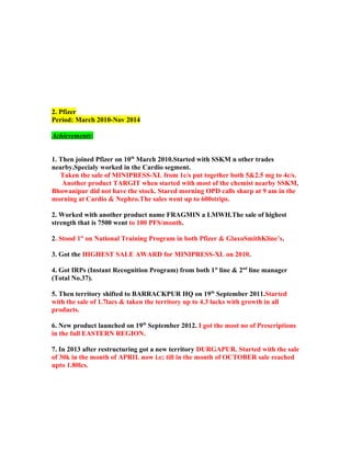 2. Pfizer
Period: March 2010-Nov 2014
Achievements:
1. Then joined Pfizer on 10th
March 2010.Started with SSKM n other trades
nearby.Specialy worked in the Cardio segment.
Taken the sale of MINIPRESS-XL from 1c/s put together both 5&2.5 mg to 4c/s.
Another product TARGIT when started with most of the chemist nearby SSKM,
Bhowanipur did not have the stock. Stared morning OPD calls sharp at 9 am in the
morning at Cardio & Nephro.The sales went up to 600strips.
2. Worked with another product name FRAGMIN a LMWH.The sale of highest
strength that is 7500 went to 100 PFS/month.
2. Stood 1st
on National Training Program in both Pfizer & GlaxoSmithKline’s.
3. Got the HIGHEST SALE AWARD for MINIPRESS-XL on 2010.
4. Got IRPs (Instant Recognition Program) from both 1st
line & 2nd
line manager
(Total No.37).
5. Then territory shifted to BARRACKPUR HQ on 19th
September 2011.Started
with the sale of 1.7lacs & taken the territory up to 4.3 lacks with growth in all
products.
6. New product launched on 19th
September 2012. I got the most no of Prescriptions
in the full EASTERN REGION.
7. In 2013 after restructuring got a new territory DURGAPUR. Started with the sale
of 30k in the month of APRIL now i.e; till in the month of OCTOBER sale reached
upto 1.80lcs.
 