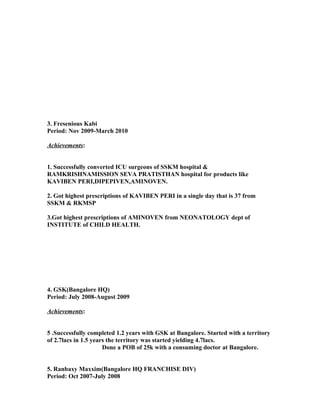 3. Fresenious Kabi
Period: Nov 2009-March 2010
Achievements:
1. Successfully converted ICU surgeons of SSKM hospital &
RAMKRISHNAMISSION SEVA PRATISTHAN hospital for products like
KAVIBEN PERI,DIPEPIVEN,AMINOVEN.
2. Got highest prescriptions of KAVIBEN PERI in a single day that is 37 from
SSKM & RKMSP
3.Got highest prescriptions of AMINOVEN from NEONATOLOGY dept of
INSTITUTE of CHILD HEALTH.
4. GSK(Bangalore HQ)
Period: July 2008-August 2009
Achievements:
5 .Successfully completed 1.2 years with GSK at Bangalore. Started with a territory
of 2.7lacs in 1.5 years the territory was started yielding 4.7lacs.
Done a POB of 25k with a consuming doctor at Bangalore.
5. Ranbaxy Maxxim(Bangalore HQ FRANCHISE DIV)
Period: Oct 2007-July 2008
 