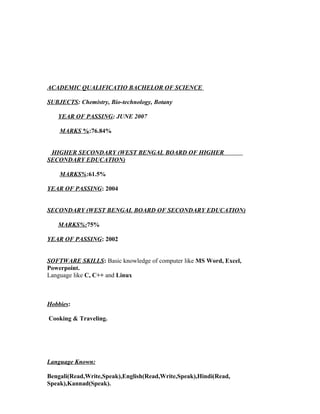 ACADEMIC QUALIFICATIO BACHELOR OF SCIENCE
SUBJECTS: Chemistry, Bio-technology, Botany
YEAR OF PASSING: JUNE 2007
MARKS %:76.84%
HIGHER SECONDARY (WEST BENGAL BOARD OF HIGHER
SECONDARY EDUCATION)
MARKS%:61.5%
YEAR OF PASSING: 2004
SECONDARY (WEST BENGAL BOARD OF SECONDARY EDUCATION)
MARKS%:75%
YEAR OF PASSING: 2002
SOFTWARE SKILLS: Basic knowledge of computer like MS Word, Excel,
Powerpoint.
Language like C, C++ and Linux
Hobbies:
Cooking & Traveling.
Language Known:
Bengali(Read,Write,Speak),English(Read,Write,Speak),Hindi(Read,
Speak),Kannad(Speak).
 